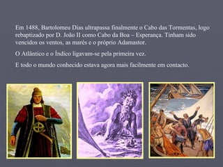 Em 1488, Bartolomeu Dias ultrapassa finalmente o Cabo das Tormentas, logo rebaptizado por D. João II como Cabo da Boa – Esperança. Tinham sido vencidos os ventos, as marés e o próprio Adamastor. O Atlântico e o Índico ligavam-se pela primeira vez.  E todo o mundo conhecido estava agora mais facilmente em contacto. 
