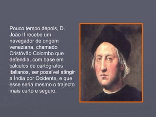 Pouco tempo depois, D. João II recebe um navegador de origem veneziana, chamado Cristóvão Colombo que defendia, com base em cálculos de cartógrafos italianos, ser possível atingir a Índia por Ocidente, e que esse seria mesmo o trajecto mais curto e seguro. 