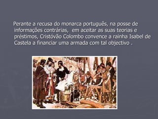 Perante a recusa do monarca português, na posse de informações contrárias,  em aceitar as suas teorias e préstimos, Cristóvão Colombo convence a rainha Isabel de Castela a financiar uma armada com tal objectivo . 