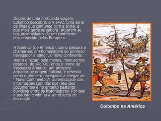 Depois de uma atribulada viagem, Colombo descobre, em 1492, uma série de ilhas que confunde com a Índia, e que mais tarde se saberá  situarem-se nas proximidades de um continente desconhecido pelos Europeus: A América (de Americo), como passará a chamar-se, em homenagem ao primeiro navegador a atingir, o novo continente. Assim o rezam pelo menos, manuscritos datados  do séc.XVI. onde o nome de Vespuccio Americo, um próspero armador ge origem italiana, é referido como o primeiro navegador a chegar ao “ Novo Continente”A  autenticidade das informações contidas nos referidos documentos é no entanto bastante duvidosa entre os historiadores. Por isso o assunto continua a ser objecto de discussão. Colombo na América 