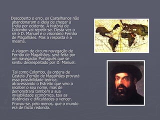 Descoberto o erro, os Castelhanos não abandonaram a ideia de chegar à Índia por ocidente. A história de Colombo vai repetir-se. Desta vez o rei é D. Manuel e o visionário Fernão de Magalhães. Mas a resposta é a mesma. A viagem de circum-navegação de Fernão de Magalhães, será feita por um navegador Português que se sentiu desrespeitado por D. Manuel. Tal como Colombo, às ordens de Castela ,Fernão de Magalhães provará essa possibilidade teórica, atravessando o Estreito que veio a receber o seu nome, mas de demonstrará também a sua inviabilidade económica, tais as distâncias e dificuldades a vencer. Provou-se, pelo menos, que o mundo era de facto redondo.   
