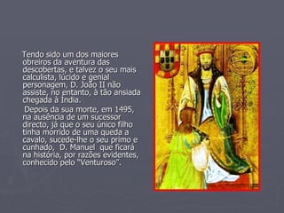 Tendo sido um dos maiores obreiros da aventura das descobertas, e talvez o seu mais calculista, lúcido e genial personagem, D. João II não assiste, no entanto, à tão ansiada chegada à Índia. Depois da sua morte, em 1495, na ausência de um sucessor directo, já que o seu único filho tinha morrido de uma queda a cavalo, sucede-lhe o seu primo e cunhado,  D. Manuel  que ficará na história, por razões evidentes, conhecido pelo “Venturoso”. 