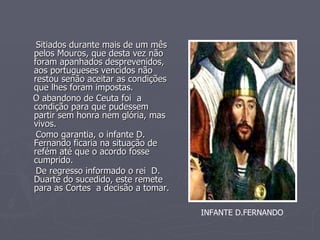 Sitiados durante mais de um mês pelos Mouros, que desta vez não foram apanhados desprevenidos, aos portugueses vencidos não restou senão aceitar as condições que lhes foram impostas. O abandono de Ceuta foi  a condição para que pudessem partir sem honra nem glória, mas vivos. Como garantia, o infante D. Fernando ficaria na situação de refém até que o acordo fosse cumprido. De regresso informado o rei  D. Duarte do sucedido, este remete para as Cortes  a decisão a tomar. INFANTE D.FERNANDO 
