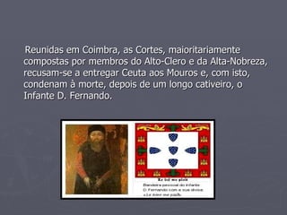 Reunidas em Coimbra, as Cortes, maioritariamente compostas por membros do Alto-Clero e da Alta-Nobreza, recusam-se a entregar Ceuta aos Mouros e, com isto, condenam à morte, depois de um longo cativeiro, o Infante D. Fernando. 