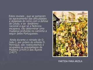Estes reveses , que se somaram ao agravamento das dificuldades  e despesas do reino com a defesa de Ceuta, e ao  desânimo nacional a que só a Nobreza escapava, vão determinar uma mudança profunda no caminho a seguir pelos Portugueses. Ainda durante o reinado de D. João I, por ordem do infante D. Henrique, são redescobertos e ocupados os arquipélagos da Madeira (1419) e dos Açores (1427). PARTIDA PARA ARZILA 