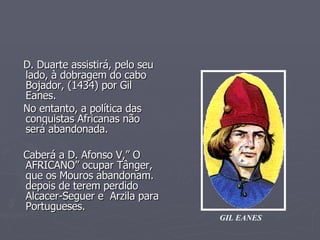 D. Duarte assistirá, pelo seu lado, à dobragem do cabo Bojador, (1434) por Gil Eanes. No entanto, a política das  conquistas Africanas não  será abandonada. Caberá a D. Afonso V,” O AFRICANO” ocupar Tânger, que os Mouros abandonam. depois de terem perdido Alcacer-Seguer e  Arzila para Portugueses. GIL EANES 