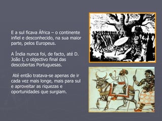E a sul ficava África – o continente infiel e desconhecido, na sua maior parte, pelos Europeus.  A Índia nunca foi, de facto, até D. João I, o objectivo final das descobertas Portuguesas. Até então tratava-se apenas de ir cada vez mais longe, mais para sul e aproveitar as riquezas e oportunidades que surgiam. 