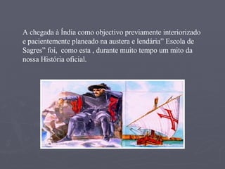 A chegada à Índia como objectivo previamente interiorizado e pacientemente planeado na austera e lendária” Escola de Sagres” foi,  como esta , durante muito tempo um mito da nossa História oficial. 
