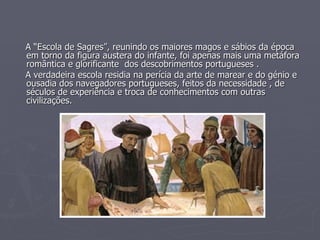 A “Escola de Sagres”, reunindo os maiores magos e sábios da época em torno da figura austera do infante, foi apenas mais uma metáfora romântica e glorificante  dos descobrimentos portugueses . A verdadeira escola residia na perícia da arte de marear e do génio e ousadia dos navegadores portugueses, feitos da necessidade , de séculos de experiência e troca de conhecimentos com outras civilizações. 