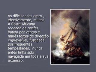 As dificuldades eram , efectivamente, muitas. A Costa Africana rodeada de recifes, batida por ventos e marés fortes de direcção imprevisível, fustigada por frequentes tempestades,  nunca antes tinha sido navegada em toda a sua extensão.  