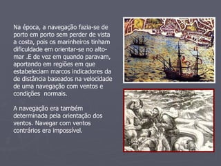 Na época, a navegação fazia-se de porto em porto sem perder de vista a costa, pois os marinheiros tinham dificuldade em orientar-se no alto-mar .E de vez em quando paravam, aportando em regiões em que estabeleciam marcos indicadores da de distância baseados na velocidade de uma navegação com ventos e condições  normais. A navegação era também determinada pela orientação dos ventos. Navegar com ventos contrários era impossível. 