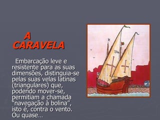 A CARAVELA   Embarcação leve e resistente para as suas  dimensões, distinguia-se pelas suas velas latinas (triangulares) que, podendo mover-se,  permitiam a chamada “navegação à bolina”, isto é, contra o vento. Ou quase… 
