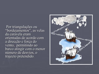 Por triangulações ou “bordejamentos”, as velas  da caravela eram orientadas de acordo com a direcção e força do vento,  permitindo ao barco atingir com o menor número de desvios, o trajecto pretendido. 