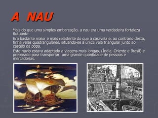 A  NAU Mais do que uma simples embarcação, a nau era uma verdadeira fortaleza flutuante. Era bastante maior e mais resistente do que a caravela e, ao contrário desta, tinha velas quadrangulares, situando-se a única vela triangular junto ao castelo da popa. Este navio estava adaptado a viagens mais longas, (Índia, Oriente e Brasil) e preparado para transportar  uma grande quantidade de pessoas e mercadorias. 