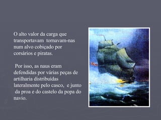 O alto valor da carga que transportavam  tornavam-nas num alvo cobiçado por corsários e piratas. Por isso, as naus eram defendidas por várias peças de artilharia distribuídas  lateralmente pelo casco,  e junto  da proa e do castelo da popa do navio. 