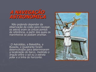 A NAVEGAÇÃO ASTRONÓMICA Não podendo depender da observação da costa para navegar, os astros eram os únicos pontos de referência, a partir dos quais os marinheiros se podiam orientar. O Astrolábio, a Balestilha, a Bússola, o Quadrante foram desenvolvidos para determinarem a localização do barco, medindo o ângulo entre o sol ou a estrela polar e a linha do horizonte. 