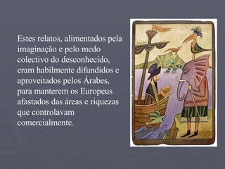 Estes relatos, alimentados pela imaginação e pelo medo colectivo do desconhecido, eram habilmente difundidos e aproveitados pelos Árabes, para manterem os Europeus afastados das áreas e riquezas que controlavam comercialmente. 