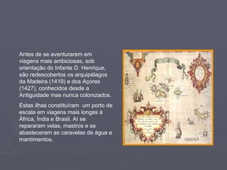 Antes de se aventurarem em viagens mais ambiciosas, sob orientação do Infante D. Henrique, são redescobertos os arquipélagos da Madeira (1419) e dos Açores (1427), conhecidos desde a Antiguidade mas nunca colonizados. Estas ilhas constituíram  um porto de escala em viagens mais longas à África, Índia e Brasil. Aí se repararam velas, mastros e se abasteceram as caravelas de água e mantimentos. 