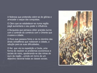 A Nobreza que pretendia cobrir-se de glórias e arrecadar o saque das conquistas. O Clero que ao estabelecer-se numa região pagã aumentaria o seu poder e influência. A Burguesia que pensava obter grandes lucros com o controle do comércio com o Oriente que cruzava a cidade. O Povo que passava fome e via no domínio das áreas cerealíferas que rodeavam a cidade, a solução para as suas dificuldades. O Rei  que via na expedição a Ceuta, uma forma de resolver os problemas económicos e sociais do reino, apoderando-se das minas de ouro da região , unindo em torno de um objectivo nacional todas as classes sociais. 