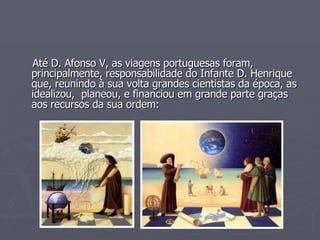 Até D. Afonso V, as viagens portuguesas foram, principalmente, responsabilidade do Infante D. Henrique que, reunindo à sua volta grandes cientistas da época, as idealizou,  planeou, e financiou em grande parte graças aos recursos da sua ordem: 