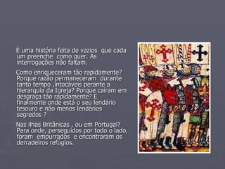 È uma história feita de vazios  que cada um preenche  como quer. As interrogações não faltam. Como enriqueceram tão rapidamente? Porque razão permaneceram  durante tanto tempo ,intocáveis perante a hierarquia da Igreja? Porque caíram em desgraça tão rapidamente? E finalmente onde está o seu lendário tesouro e não menos lendários segredos ? Nas ilhas Britânicas , ou em Portugal?  Para onde, perseguidos por todo o lado, foram  empurrados  e encontraram os derradeiros refúgios. 