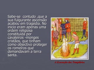 Sabe-se  contudo ,que a sua fulgurante ascensão acabou em tragédia. No inicio eram apenas uma ordem religiosa constituída por cavaleiros -monges  cristãos, que tinham como objectivo proteger os romeiros que demandavam a terra santa. A Execução dos Templários 