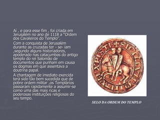 Aí , e para esse fim , foi criada em Jerusalém no ano de 1118 a “Ordem dos Cavaleiros do Templo”.  Com a conquista de Jerusalém durante as cruzadas ter - se- iam ,segundo alguns historiadores, apoderado nas catacumbas do antigo templo do rei Salomão de documentos que punham em causa os dogmas em que assentava a doutrina papal. A chantagem de imediato exercida terá sido tão bem sucedida que de pobre ordem militar ,os Templários passaram rapidamente a assumir-se como uma das mais ricas e poderosas instituições religiosas do seu tempo.  SELO DA ORDEM DO TEMPLO 