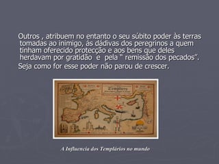 Outros , atribuem no entanto o seu súbito poder às terras tomadas ao inimigo, ás dádivas dos peregrinos a quem tinham oferecido protecção e aos bens que deles herdavam por gratidão  e  pela “ remissão dos pecados”. Seja como for esse poder não parou de crescer. A Influencia dos Templários no mundo 