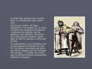 E ainda hoje ,sempre que é sexta-feira 13 ,acreditamos que  assim  será… Extinta por ordem  do Papa Clemente V ,no reinado de  D. Dinis  a Ordem dos cavaleiros templários ,continuou no entanto viva no espírito e nos métodos  da Ordem de Cristo que lhe sucedeu. Quem sabe se não foi apenas o nome que mudou.  Foi ostentando a cruz templária que os portugueses se fizeram ao mar.. Foi  em parte recorrendo aos bens da ordem religiosa que em Portugal lhe sucedeu, “ A Ordem de Cristo”, que os descobrimentos portugueses puderam prosseguir . 