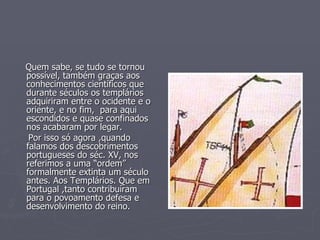 Quem sabe, se tudo se tornou possível, também graças aos conhecimentos científicos que durante séculos os templários adquiriram entre o ocidente e o oriente, e no fim,  para aqui escondidos e quase confinados nos acabaram por legar.  Por isso só agora ,quando falamos dos descobrimentos portugueses do séc. XV, nos referimos a uma “ordem” formalmente extinta um século antes. Aos Templários. Que em Portugal ,tanto contribuíram para o povoamento defesa e desenvolvimento do reino.  