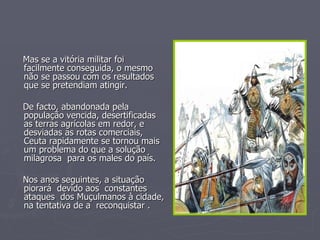 Mas se a vitória militar foi facilmente conseguida, o mesmo não se passou com os resultados que se pretendiam atingir. De facto, abandonada pela população vencida, desertificadas as terras agrícolas em redor, e desviadas as rotas comerciais, Ceuta rapidamente se tornou mais um problema do que a solução milagrosa  para os males do país. Nos anos seguintes, a situação piorará  devido aos  constantes ataques  dos Muçulmanos à cidade, na tentativa de a  reconquistar . 
