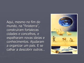 Aqui, mesmo no fim do mundo, na “finisterra”,  construíram fortalezas  cidades e concelhos, e espalharam novas ideias e conhecimentos. Ajudaram a organizar um país. E se calhar a descobrir outros… 