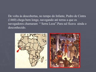 De volta às descobertas, no tempo do Infante, Pedro de Cintra (1460) chega bem longe, navegando até terras a que os navegadores chamaram  “ Serra Leoa”.Para sul ficava  ainda o desconhecido. 