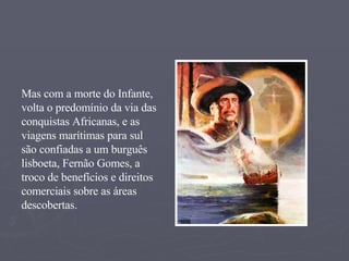 Mas com a morte do Infante, volta o predomínio da via das conquistas Africanas, e as viagens marítimas para sul são confiadas a um burguês lisboeta, Fernão Gomes, a troco de benefícios e direitos comerciais sobre as áreas descobertas. 