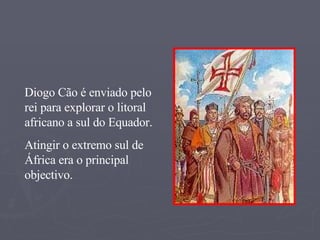 Diogo Cão é enviado pelo rei para explorar o litoral africano a sul do Equador.  Atingir o extremo sul de África era o principal objectivo. 
