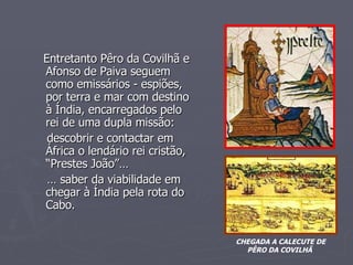 Entretanto Pêro da Covilhã e Afonso de Paiva seguem como emissários - espiões, por terra e mar com destino à Índia, encarregados pelo rei de uma dupla missão: descobrir e contactar em África o lendário rei cristão, “Prestes João”… …  saber da viabilidade em chegar à Índia pela rota do Cabo. CHEGADA A CALECUTE DE PÊRO DA COVILHÃ  O” Prestes João” 