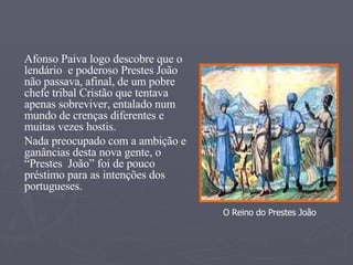 Afonso Paiva logo descobre que o lendário  e poderoso Prestes João não passava, afinal, de um pobre chefe tribal Cristão que tentava apenas sobreviver, entalado num mundo de crenças diferentes e muitas vezes hostis. Nada preocupado com a ambição e ganâncias desta nova gente, o “Prestes  João” foi de pouco préstimo para as intenções dos portugueses. O Reino do Prestes João 