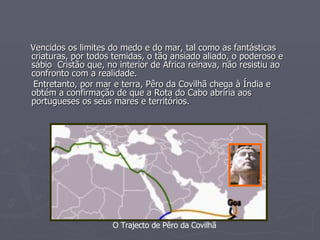 Vencidos os limites do medo e do mar, tal como as fantásticas criaturas, por todos temidas, o tão ansiado aliado, o poderoso e sábio  Cristão que, no interior de África reinava, não resistiu ao confronto com a realidade. Entretanto, por mar e terra, Pêro da Covilhã chega à Índia e obtém a confirmação de que a Rota do Cabo abriria aos portugueses os seus mares e territórios. O Trajecto de Pêro da Covilhã 