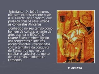 Entretanto, D. João I morre, não sem expressamente pedir a D. Duarte, seu herdeiro, que prossiga com os seus irmãos as conquistas Africanas. Conhecido no seu tempo como homem da cultura, amante da arte, escritor e filósofo, D. Duarte ficará também ligado aos sangrentos e infelizes acontecimentos  relacionados com a tentativa da conquista de Tânger, de que veio a resultar o cativeiro e a morte de seu irmão, o infante D. Fernando.  D. DUARTE 