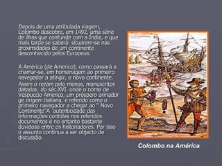 Depois de uma atribulada viagem, Colombo descobre, em 1492, uma série de ilhas que confunde com a Índia, e que mais tarde se saberá  situarem-se nas proximidades de um continente desconhecido pelos Europeus: A América (de Americo), como passará a chamar-se, em homenagem ao primeiro navegador a atingir, o novo continente. Assim o rezam pelo menos, manuscritos datados  do séc.XVI. onde o nome de Vespuccio Americo, um próspero armador ge origem italiana, é referido como o primeiro navegador a chegar ao “ Novo Continente”A  autenticidade das informações contidas nos referidos documentos é no entanto bastante duvidosa entre os historiadores. Por isso o assunto continua a ser objecto de discussão. Colombo na América 