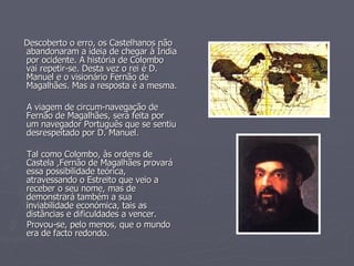 Descoberto o erro, os Castelhanos não abandonaram a ideia de chegar à Índia por ocidente. A história de Colombo vai repetir-se. Desta vez o rei é D. Manuel e o visionário Fernão de Magalhães. Mas a resposta é a mesma. A viagem de circum-navegação de Fernão de Magalhães, será feita por um navegador Português que se sentiu desrespeitado por D. Manuel. Tal como Colombo, às ordens de Castela ,Fernão de Magalhães provará essa possibilidade teórica, atravessando o Estreito que veio a receber o seu nome, mas de demonstrará também a sua inviabilidade económica, tais as distâncias e dificuldades a vencer. Provou-se, pelo menos, que o mundo era de facto redondo.   