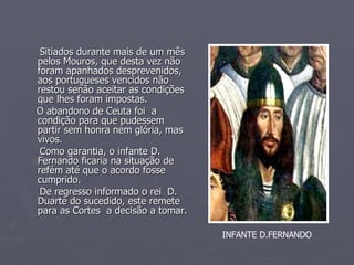Sitiados durante mais de um mês pelos Mouros, que desta vez não foram apanhados desprevenidos, aos portugueses vencidos não restou senão aceitar as condições que lhes foram impostas. O abandono de Ceuta foi  a condição para que pudessem partir sem honra nem glória, mas vivos. Como garantia, o infante D. Fernando ficaria na situação de refém até que o acordo fosse cumprido. De regresso informado o rei  D. Duarte do sucedido, este remete para as Cortes  a decisão a tomar. INFANTE D.FERNANDO 