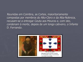 Reunidas em Coimbra, as Cortes, maioritariamente compostas por membros do Alto-Clero e da Alta-Nobreza, recusam-se a entregar Ceuta aos Mouros e, com isto, condenam à morte, depois de um longo cativeiro, o Infante D. Fernando. 