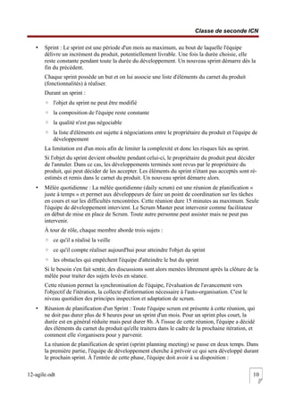 Classe de seconde ICN
• Sprint : Le sprint est une période d'un mois au maximum, au bout de laquelle l'équipe
délivre un incrément du produit, potentiellement livrable. Une fois la durée choisie, elle
reste constante pendant toute la durée du développement. Un nouveau sprint démarre dès la
fin du précédent.
Chaque sprint possède un but et on lui associe une liste d'éléments du carnet du produit
(fonctionnalités) à réaliser.
Durant un sprint :
◦ l'objet du sprint ne peut être modifié
◦ la composition de l'équipe reste constante
◦ la qualité n'est pas négociable
◦ la liste d'éléments est sujette à négociations entre le propriétaire du produit et l'équipe de
développement
La limitation est d'un mois afin de limiter la complexité et donc les risques liés au sprint.
Si l'objet du sprint devient obsolète pendant celui-ci, le propriétaire du produit peut décider
de l'annuler. Dans ce cas, les développements terminés sont revus par le propriétaire du
produit, qui peut décider de les accepter. Les éléments du sprint n'étant pas acceptés sont ré-
estimés et remis dans le carnet du produit. Un nouveau sprint démarre alors.
• Mêlée quotidienne : La mêlée quotidienne (daily scrum) est une réunion de planification «
juste à temps » et permet aux développeurs de faire un point de coordination sur les tâches
en cours et sur les difficultés rencontrées. Cette réunion dure 15 minutes au maximum. Seule
l'équipe de développement intervient. Le Scrum Master peut intervenir comme facilitateur
en début de mise en place de Scrum. Toute autre personne peut assister mais ne peut pas
intervenir.
À tour de rôle, chaque membre aborde trois sujets :
◦ ce qu'il a réalisé la veille
◦ ce qu'il compte réaliser aujourd'hui pour atteindre l'objet du sprint
◦ les obstacles qui empêchent l'équipe d'atteindre le but du sprint
Si le besoin s'en fait sentir, des discussions sont alors menées librement après la clôture de la
mêlée pour traiter des sujets levés en séance.
Cette réunion permet la synchronisation de l'équipe, l'évaluation de l'avancement vers
l'objectif de l'itération, la collecte d'information nécessaire à l'auto-organisation. C'est le
niveau quotidien des principes inspection et adaptation de scrum.
• Réunion de planification d'un Sprint : Toute l'équipe scrum est présente à cette réunion, qui
ne doit pas durer plus de 8 heures pour un sprint d'un mois. Pour un sprint plus court, la
durée est en général réduite mais peut durer 8h. À l'issue de cette réunion, l'équipe a décidé
des éléments du carnet du produit qu'elle traitera dans le cadre de la prochaine itération, et
comment elle s'organisera pour y parvenir.
La réunion de planification de sprint (sprint planning meeting) se passe en deux temps. Dans
la première partie, l'équipe de développement cherche à prévoir ce qui sera développé durant
le prochain sprint. À l'entrée de cette phase, l'équipe doit avoir à sa disposition :
12-agile.odt 10
 
