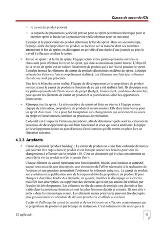 Classe de seconde ICN
◦ le carnet du produit priorisé
◦ la capacité de production (vélocité) prévue pour ce sprint (estimation théorique pour le
premier sprint et basée sur la productivité réelle obtenue pour les suivants)
L'équipe et le propriétaire du produit détermine le but du sprint. Dans un second temps,
l'équipe, aidée du propriétaire du produit, se focalise sur la manière dont ses membres
atteindront le but du sprint, en découpant en activités d'une durée d'une journée au plus le
travail à effectuer pendant le sprint.
• Revue de sprint : À la fin du sprint, l'équipe scrum et les parties-prenantes invitées se
réunissent pour effectuer la revue de sprint, qui dure au maximum quatre heures. L'objectif
de la revue de sprint est de valider l'incrément de produit qui a été réalisé pendant le sprint.
L'équipe énonce les éléments du carnet de produit sélectionnés en début de sprint. L'équipe
présente les éléments finis (complètement réalisés). Les éléments non finis (partiellement
réalisés) ne sont pas présentés.
Une fois le bilan du sprint réalisé, l'équipe de développement et le propriétaire du produit
mettent à jour le carnet du produit en fonction de ce qui a été réalisé (fini). Ils discutent avec
les parties-prenantes de l'état courant du projet (budget, financement, conditions du marché),
pour ajuster les éléments de carnet de produit et la planification selon les opportunités
découvertes.
• Rétrospective du sprint : La rétrospective du sprint est faite en interne à l'équipe scrum
(équipe de réalisation, propriétaire du produit et scrum master). Elle dure trois heures pour
un sprint d'un mois. Elle a pour but l'adaptation aux changements qui surviennent au cours
du projet et l'amélioration continue du processus de réalisation.
L'objectif est d’inspecter l'itération précédente, afin de déterminer quels sont les éléments du
processus de développement qui ont bien fonctionné et ceux qui sont à améliorer. L'équipe
de développement déduit un plan d'actions d'amélioration qu'elle mettra en place lors de
l'itération suivante.
4.3.3. Artefacts
• Carnet du produit (product backlog) : Le carnet de produit est « une liste ordonnée de tout ce
qui pourrait être requis dans le produit et est l'unique source des besoins pour tous les
changements à effectuer sur le produit »10. C'est un document qui évolue constamment au
cours de la vie du produit et n'est « jamais fini ».
Chaque élément du carnet représente une fonctionnalité, besoin, amélioration et correctif,
auquel sont associés une description, une estimation de l'effort nécessaire à la réalisation de
l'élément et une grandeur permettant d'ordonner les éléments entre eux. Le carnet de produit,
son évolution et sa publication sont de la responsabilité du propriétaire du produit. Il peut
changer à discrétion l'ordre des éléments, en ajouter, modifier le découpage en éléments,
modifier leur description, ou supprimer des éléments qui n'ont pas encore été réalisés par
l'équipe de développement. Les éléments en tête du carnet de produit sont destinés à être
traités dans la prochaine itération et sont les plus finement décrits et estimés. Ils sont dits «
prêts » dans la terminologie scrum. Les éléments moins prioritaires peuvent être découpés
plus grossièrement en attendant de devenir prioritaires et affinés à leur tour.
L'activité d'affinage du carnet de produit et de ses éléments est effectuée conjointement par
le propriétaire du produit et par l'équipe de réalisation. C'est notamment elle seule qui a le
12-agile.odt 11
 