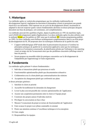 Classe de seconde ICN
1. Historique
Les méthodes agiles se veulent plus pragmatiques que les méthodes traditionnelles de
développement logiciel, impliquent au maximum le demandeur (client) et permettent une grande
réactivité à ses demandes. Elles reposent sur un cycle de développement itératif, incrémental et
adaptatif et doivent respecter quatre valeurs fondamentales déclinées en douze principes desquels
découlent une base de pratiques, soit communes, soit complémentaires.
Les méthodes pouvant être qualifiées d'agiles, depuis la publication en 1991 du manifeste Agile,
sont le RAD (développement rapide d'applications). Les deux méthodes agiles les plus utilisées sont
la méthode Scrum qui fut publiée en 2001 ainsi que la méthode XP Extreme programming publiée
en 1999. Ces deux méthodes sont d'ailleurs techniquement complémentaires dans le cas d'un projet
de développement de SI, XP proposant alors les techniques d'obtention de la qualité du code.
• L'apport méthodologique d'XP réside dans la préconisation de pousser à l’extrême les
principales pratiques de qualité de la construction applicative ainsi que les techniques
adaptatives d’estimation consensuelle, de planification pilotée par l'utilisateur et de reporting
visuel en temps réel de l'avancement ainsi que des problèmes rencontrés (affichage mural à
base de post-it).
• Scrum propose un ensemble réduit de pratiques concentrées sur le développement de
l'adaptabilité par l'apprentissage et l'auto-organisation.
2. Fondements
Les méthodes agiles prônent 4 valeurs fondamentales :
1. Individus et interactions plutôt que processus et outils
2. Fonctionnalités opérationnelles plutôt que documentation exhaustive
3. Collaboration avec le client plutôt que contractualisation des relations
4. Acceptation du changement plutôt que conformité aux plans
et douze principes généraux :
1. Satisfaire le client en priorité
2. Accueillir favorablement les demandes de changement
3. Livrer le plus souvent possible des versions opérationnelles de l’application
4. Assurer une coopération permanente entre le client et l’équipe projet
5. Construire des projets autour d’individus motivés
6. Privilégier la conversation en face à face
7. Mesurer l’avancement du projet en termes de fonctionnalités de l’application
8. Faire avancer le projet à un rythme soutenable et constant
9. Porter une attention continue à l’excellence technique et à la conception
10. Faire simple
11. Responsabiliser les équipes
12-agile.odt 2
 
