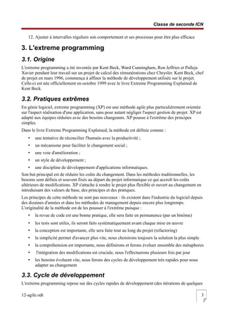 Classe de seconde ICN
12. Ajuster à intervalles réguliers son comportement et ses processus pour être plus efficace
3. L'extreme programming
3.1. Origine
L'extreme programming a été inventée par Kent Beck, Ward Cunningham, Ron Jeffries et Palleja
Xavier pendant leur travail sur un projet de calcul des rémunérations chez Chrysler. Kent Beck, chef
de projet en mars 1996, commença à affiner la méthode de développement utilisée sur le projet.
Celle-ci est née officiellement en octobre 1999 avec le livre Extreme Programming Explained de
Kent Beck.
3.2. Pratiques extrêmes
En génie logiciel, extreme programming (XP) est une méthode agile plus particulièrement orientée
sur l'aspect réalisation d'une application, sans pour autant négliger l'aspect gestion de projet. XP est
adapté aux équipes réduites avec des besoins changeants. XP pousse à l'extrême des principes
simples.
Dans le livre Extreme Programming Explained, la méthode est définie comme :
• une tentative de réconcilier l'humain avec la productivité ;
• un mécanisme pour faciliter le changement social ;
• une voie d'amélioration ;
• un style de développement ;
• une discipline de développement d'applications informatiques.
Son but principal est de réduire les coûts du changement. Dans les méthodes traditionnelles, les
besoins sont définis et souvent fixés au départ du projet informatique ce qui accroît les coûts
ultérieurs de modifications. XP s'attache à rendre le projet plus flexible et ouvert au changement en
introduisant des valeurs de base, des principes et des pratiques.
Les principes de cette méthode ne sont pas nouveaux : ils existent dans l'industrie du logiciel depuis
des dizaines d'années et dans les méthodes de management depuis encore plus longtemps.
L'originalité de la méthode est de les pousser à l'extrême puisque :
• la revue de code est une bonne pratique, elle sera faite en permanence (par un binôme)
• les tests sont utiles, ils seront faits systématiquement avant chaque mise en œuvre
• la conception est importante, elle sera faite tout au long du projet (refactoring)
• la simplicité permet d'avancer plus vite, nous choisirons toujours la solution la plus simple
• la compréhension est importante, nous définirons et ferons évoluer ensemble des métaphores
• l'intégration des modifications est cruciale, nous l'effectuerons plusieurs fois par jour
• les besoins évoluent vite, nous ferons des cycles de développement très rapides pour nous
adapter au changement
3.3. Cycle de développement
L'extreme programming repose sur des cycles rapides de développement (des itérations de quelques
12-agile.odt 3
 