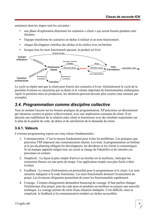 Classe de seconde ICN
semaines) dont les étapes sont les suivantes :
• une phase d'exploration détermine les scénarios « client » qui seront fournis pendant cette
itération
• l'équipe transforme les scénarios en tâches à réaliser et en tests fonctionnels
• chaque développeur s'attribue des tâches et les réalise avec un binôme
• lorsque tous les tests fonctionnels passent, le produit est livré
Le cycle se répète tant que le client peut fournir des scénarios à livrer. Généralement le cycle de la
première livraison se caractérise par sa durée et le volume important de fonctionnalités embarquées.
Après la première mise en production, les itérations peuvent devenir plus courtes (une semaine par
exemple).
3.4. Programmation comme discipline collective
Tout en mettant l'accent sur les bonnes pratiques de programmation, XP préconise un déroulement
par itérations courtes et gérées collectivement, avec une implication constante du client. Il en
découle une redéfinition de la relation entre client et fournisseur avec des résultats surprenants sur
le plan de la qualité de code, de délais et de satisfaction de la demande du client.
3.4.1. Valeurs
L'extreme programming repose sur cinq valeurs fondamentales :
1. Communication : C'est le moyen fondamental pour éviter les problèmes. Les pratiques que
préconise l'XP imposent une communication intense. Les tests, la programmation en binôme
et le jeu du planning obligent les développeurs, les décideurs et les clients à communiquer.
Si un manque apparaît malgré tout, un coach se charge de l'identifier et de remettre ces
personnes en contact.
2. Simplicité : La façon la plus simple d'arriver au résultat est la meilleure. Anticiper les
extensions futures est une perte de temps. Une application simple sera plus facile à faire
évoluer.
3. Feedback : Le retour d'information est primordial pour le programmeur et le client. Les tests
unitaires indiquent si le code fonctionne. Les tests fonctionnels donnent l'avancement du
projet. Les livraisons fréquentes permettent de tester les fonctionnalités rapidement.
4. Courage : Certains changements demandent beaucoup de courage. Il faut parfois changer
l'architecture d'un projet, jeter du code pour en produire un meilleur ou essayer une nouvelle
technique. Le courage permet de sortir d'une situation inadaptée. C'est difficile, mais la
simplicité, le feedback et la communication rendent ces tâches accessibles.
12-agile.odt 4
 