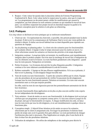 Classe de seconde ICN
5. Respect : Cette valeur fut ajoutée dans la deuxième édition de Extreme Programming
Explained de K. Beck. Cette valeur inclut le respect pour les autres, ainsi que le respect de
soi. Les programmeurs ne devraient jamais valider les modifications qui cassent la
compilation, qui font échouer les tests unitaires existants ou qui retardent le travail de leurs
pairs. Les membres respectent leur propre travail en cherchant toujours la qualité et la
meilleure conception pour la solution et cela grâce au refactoring.
3.4.2. Pratiques
Ces cinq valeurs se déclinent en treize pratiques qui se renforcent mutuellement :
1. Client sur site : Un représentant du client doit, si possible, être présent pendant toute la durée
du projet. Il doit avoir les connaissances de l'utilisateur final et avoir une vision globale du
résultat à obtenir. Il réalise son travail habituel tout en étant disponible pour répondre aux
questions de l'équipe.
2. Jeu du planning ou planning poker : Le client crée des scénarios pour les fonctionnalités
qu'il souhaite obtenir. L'équipe évalue le temps nécessaire pour les mettre en œuvre. Le
client sélectionne ensuite les scénarios en fonction des priorités et du temps disponible.
3. Intégration continue : Lorsqu'une tâche est terminée, les modifications sont immédiatement
intégrées dans le produit complet. On évite ainsi la surcharge de travail liée à l'intégration de
tous les éléments avant la livraison. Les tests facilitent grandement cette intégration : quand
tous les tests passent, l'intégration est terminée.
4. Petites livraisons : Les livraisons doivent être les plus fréquentes possible. L'intégration
continue et les tests réduisent considérablement le coût de livraison.
5. Rythme soutenable : L'équipe ne fait pas d'heures supplémentaires. Si le cas se présente, il
faut revoir le planning. Un développeur fatigué travaille mal.
6. Tests de recette (ou tests fonctionnels) : À partir des scénarios définis par le client, l'équipe
crée des procédures de test qui permettent de vérifier l'avancement du développement.
Lorsque tous les tests fonctionnels passent, l'itération est terminée. Ces tests sont souvent
automatisés mais ce n'est pas toujours possible.
En effet, seuls les tests de non régression peuvent être potentiellement automatisés du fait de
leur récurrence.
La recette fonctionnelle d'une application est de plus en plus souvent confiée à des experts
du test indépendants des développeurs.
7. Tests unitaires : Avant de mettre en œuvre une fonctionnalité, le développeur écrit un test qui
vérifiera que son programme se comporte comme prévu. Ce test sera conservé jusqu'à la fin
du projet, tant que la fonctionnalité est requise. À chaque modification du code, on lance
tous les tests écrits par tous les développeurs, et on sait immédiatement si quelque chose ne
fonctionne plus.
8. Conception simple : L'objectif d'une itération est de mettre en œuvre les scénarios
sélectionnés par le client et uniquement cela. Envisager les prochaines évolutions ferait
perdre du temps sans avoir la garantie d'un gain ultérieur. Les tests permettront de changer
l'architecture plus tard si nécessaire. Plus l'application est simple, plus il sera facile de la
faire évoluer lors des prochaines itérations.
9. Utilisation de métaphores : On utilise des métaphores et des analogies pour décrire le
12-agile.odt 5
 
