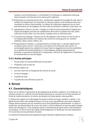 Classe de seconde ICN
système et son fonctionnement. Le fonctionnel et le technique se comprennent beaucoup
mieux lorsqu'ils sont d'accord sur les termes qu'ils emploient.
10. Refactoring (ou remaniement du code) : Amélioration régulière de la qualité du code sans en
modifier le comportement. On retravaille le code pour repartir sur de meilleures bases tout
en gardant les mêmes fonctionnalités. Les phases de refactoring n'apportent rien au client
mais permettent aux développeurs d'avancer dans de meilleures conditions et donc plus vite.
11. Appropriation collective du code : L'équipe est collectivement responsable de l'application.
Chaque développeur peut faire des modifications dans toutes les portions du code, même
celles qu'il n'a pas écrites. Les tests diront si quelque chose ne fonctionne plus.
12. Convention de nommage : Puisque tous les développeurs interviennent sur tout le code, il
est indispensable d'établir et de respecter des normes de nommage pour les variables,
méthodes, objets, classes, fichiers, etc.
13. Programmation en binôme : La programmation se fait par deux. Le premier appelé driver
(ou pilote) tient le clavier. C'est lui qui va travailler sur la portion de code à écrire. Le
second appelé partner (ou copilote) est là pour l'aider en suggérant de nouvelles possibilités
ou en décelant d'éventuels problèmes. Les développeurs changent fréquemment de
partenaire ce qui permet d'améliorer la connaissance collective de l'application et d'améliorer
la communication au sein de l'équipe.
3.4.3. Autres principes
• Ne pas ajouter de fonctionnalités plus tôt que prévu
• N'optimiser qu'à la toute fin
Cette méthode s'appuie sur :
• une forte réactivité au changement des besoins du client ;
• un travail d'équipe ;
• la qualité du code ;
• la qualité des tests effectués au plus tôt.
4. Scrum
4.1. Caractéristiques
Scrum est un schéma d’organisation de développement de produits complexes. Il est défini par ses
créateurs comme un « cadre de travail holistique itératif qui se concentre sur les buts communs en
livrant de manière productive et créative des produits de la plus grande valeur possible ».
Le framework s'appuie sur le découpage d'un projet en boîtes de temps, nommées « sprints ». Les
sprints peuvent durer entre quelques heures et un mois (avec une préférence pour deux semaines).
Chaque sprint commence par une estimation suivie d'une planification opérationnelle. Le sprint se
termine par une démonstration de ce qui a été achevé. Avant de démarrer un nouveau sprint, l'équipe
réalise une rétrospective. Cette technique analyse le déroulement du sprint achevé, afin d'améliorer
ses pratiques. Le flot de travail de l'équipe de développement est facilité par son auto-organisation,
il n'y aura donc pas de gestionnaire de projet.
La création de framework de développement logiciel hybride couplant Scrum et d'autres
12-agile.odt 6
 